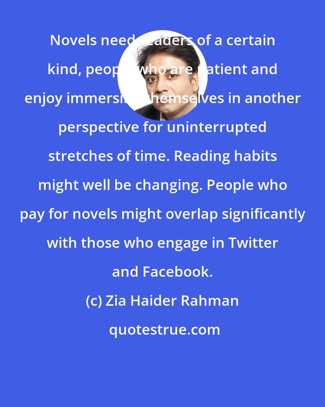 Zia Haider Rahman: Novels need readers of a certain kind, people who are patient and enjoy immersing themselves in another perspective for uninterrupted stretches of time. Reading habits might well be changing. People who pay for novels might overlap significantly with those who engage in Twitter and Facebook.