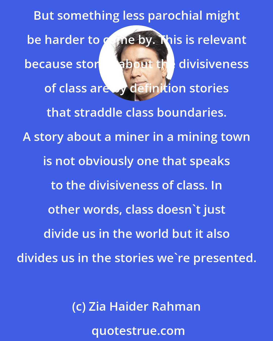 Zia Haider Rahman: Of course, an English aristocrat might have some contact with the staff downstairs and could adequately say a thing or two about inter-class dramas unfolding in the household. But something less parochial might be harder to come by. This is relevant because stories about the divisiveness of class are by definition stories that straddle class boundaries. A story about a miner in a mining town is not obviously one that speaks to the divisiveness of class. In other words, class doesn't just divide us in the world but it also divides us in the stories we're presented.