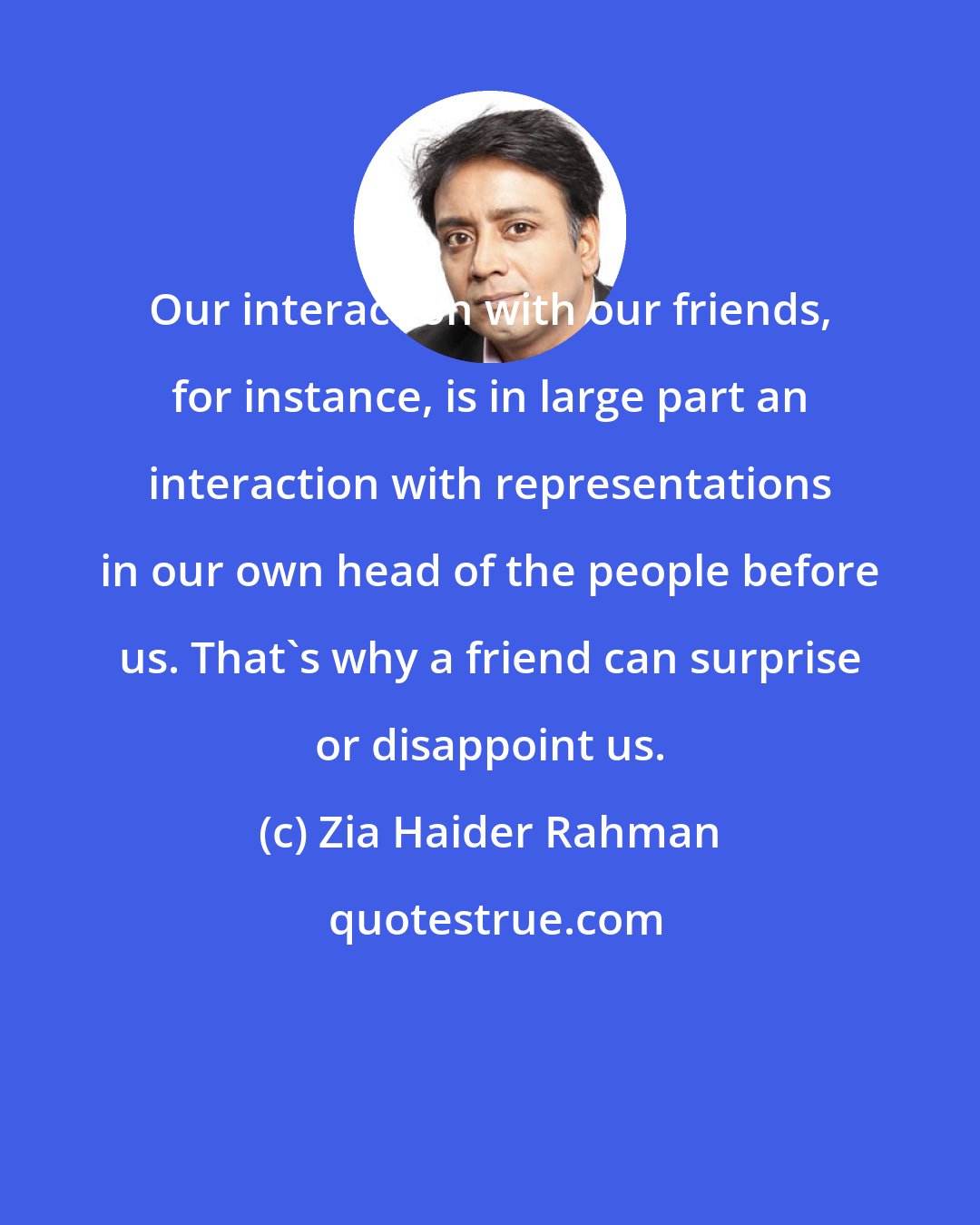 Zia Haider Rahman: Our interaction with our friends, for instance, is in large part an interaction with representations in our own head of the people before us. That's why a friend can surprise or disappoint us.