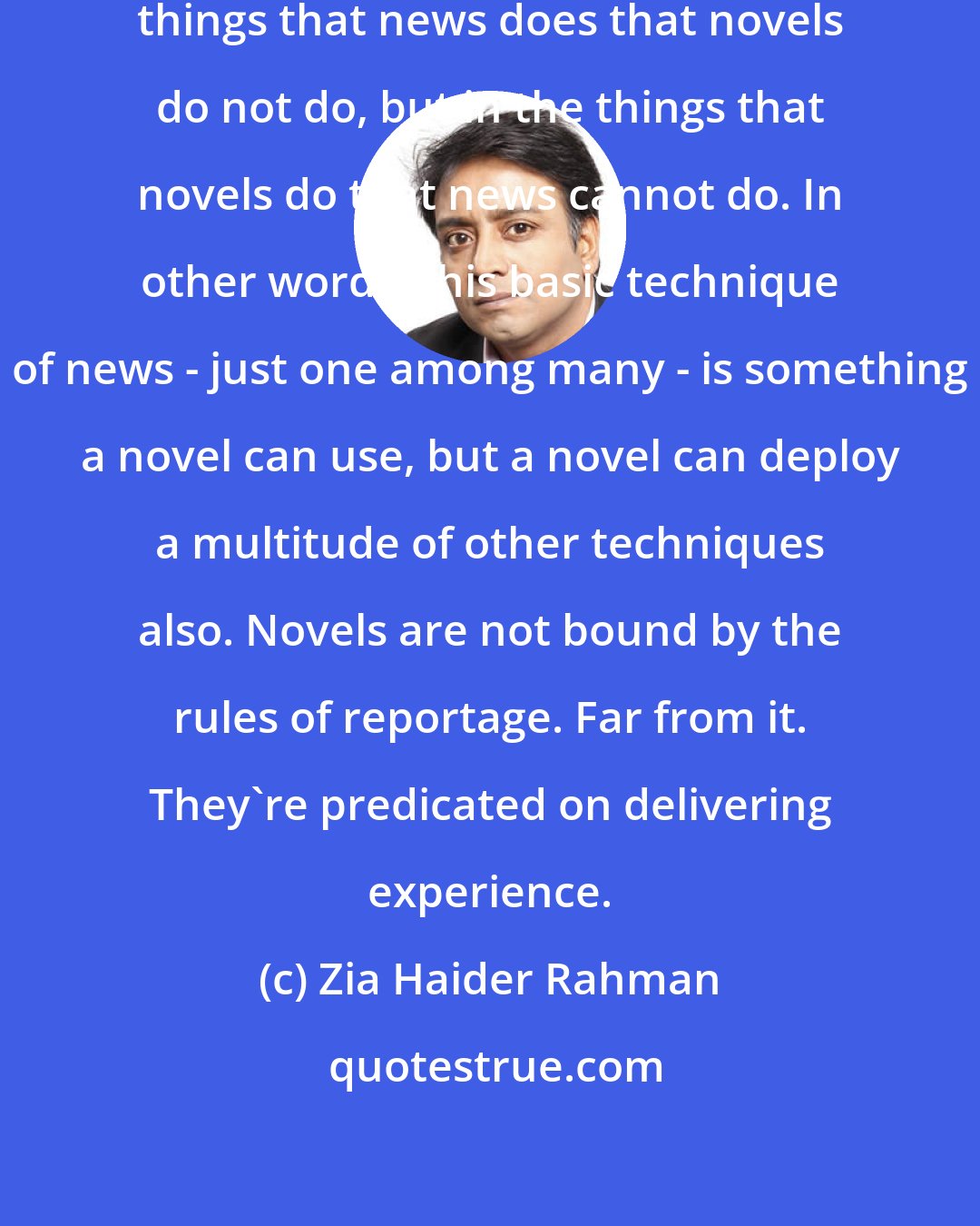 Zia Haider Rahman: The difference does not lie in the things that news does that novels do not do, but in the things that novels do that news cannot do. In other words, this basic technique of news - just one among many - is something a novel can use, but a novel can deploy a multitude of other techniques also. Novels are not bound by the rules of reportage. Far from it. They're predicated on delivering experience.