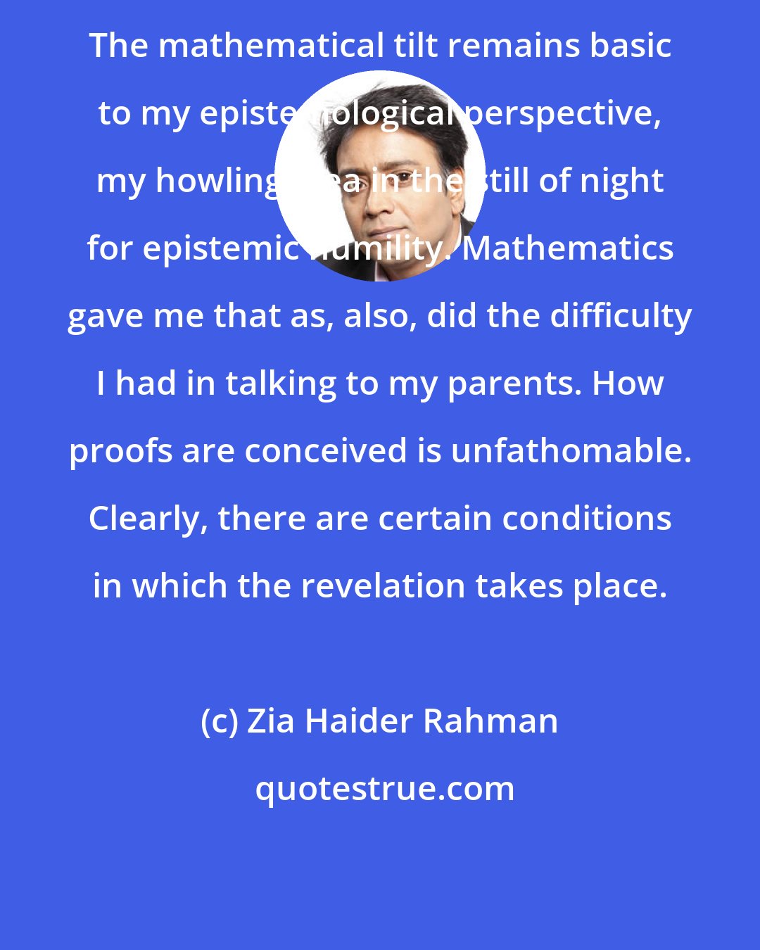 Zia Haider Rahman: The mathematical tilt remains basic to my epistemological perspective, my howling plea in the still of night for epistemic humility. Mathematics gave me that as, also, did the difficulty I had in talking to my parents. How proofs are conceived is unfathomable. Clearly, there are certain conditions in which the revelation takes place.