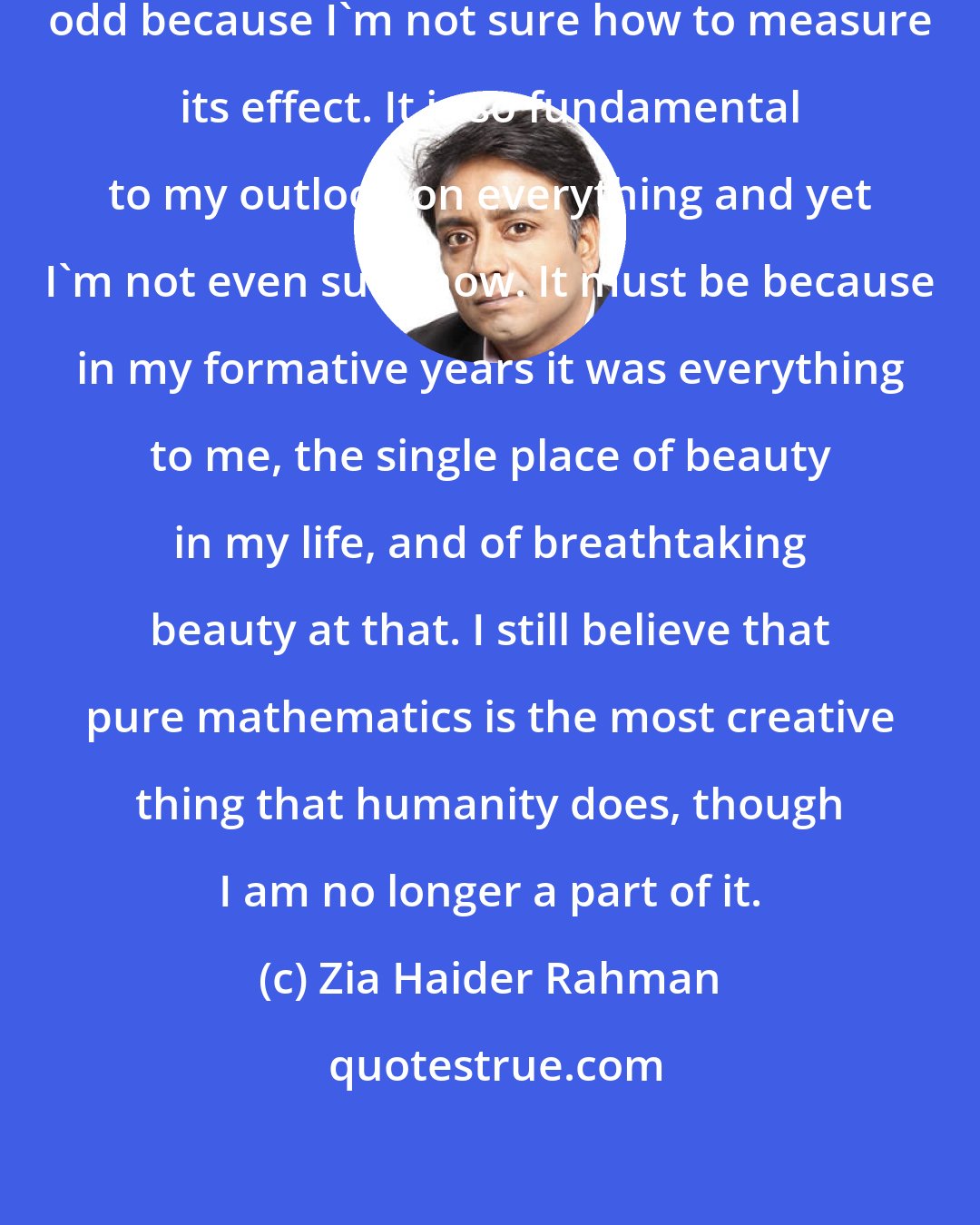 Zia Haider Rahman: The mathematics is the odd one, odd because I'm not sure how to measure its effect. It is so fundamental to my outlook on everything and yet I'm not even sure how. It must be because in my formative years it was everything to me, the single place of beauty in my life, and of breathtaking beauty at that. I still believe that pure mathematics is the most creative thing that humanity does, though I am no longer a part of it.