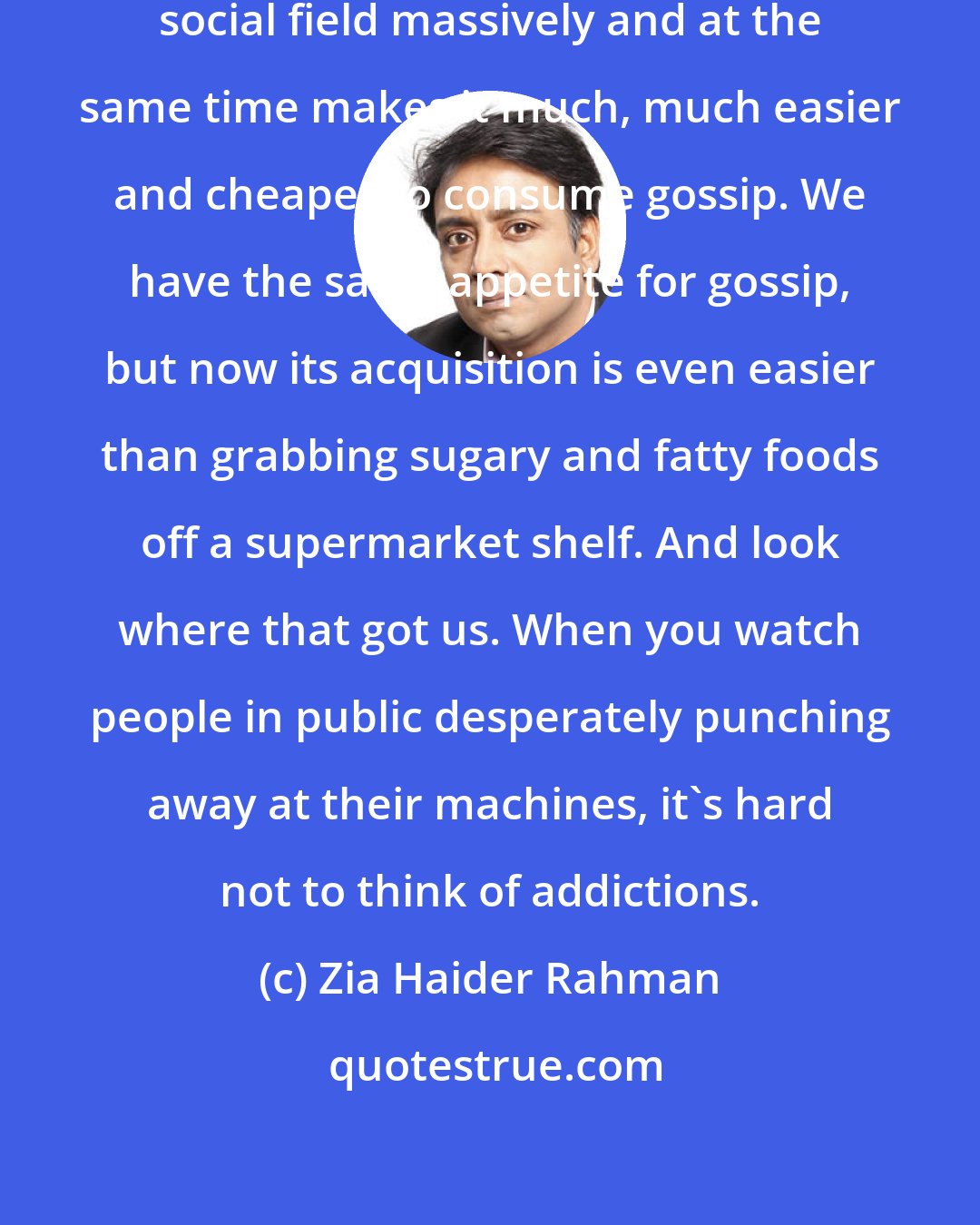 Zia Haider Rahman: The technology broadens an individual's social field massively and at the same time makes it much, much easier and cheaper to consume gossip. We have the same appetite for gossip, but now its acquisition is even easier than grabbing sugary and fatty foods off a supermarket shelf. And look where that got us. When you watch people in public desperately punching away at their machines, it's hard not to think of addictions.