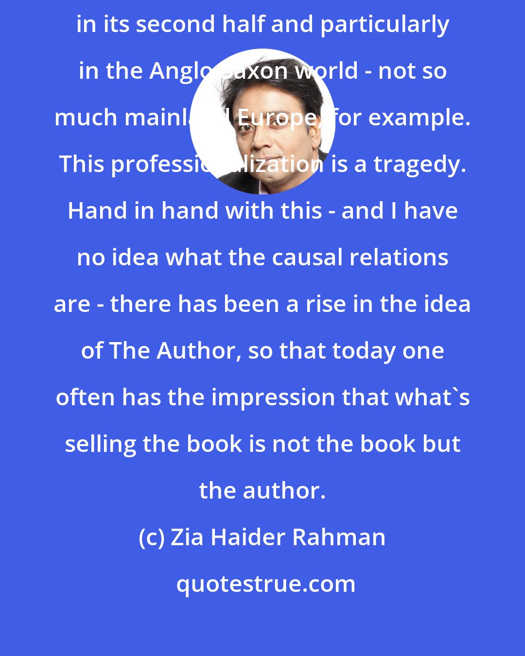 Zia Haider Rahman: The twentieth century saw a professionalization of fiction writing, particularly in its second half and particularly in the Anglo-Saxon world - not so much mainland Europe, for example. This professionalization is a tragedy. Hand in hand with this - and I have no idea what the causal relations are - there has been a rise in the idea of The Author, so that today one often has the impression that what's selling the book is not the book but the author.