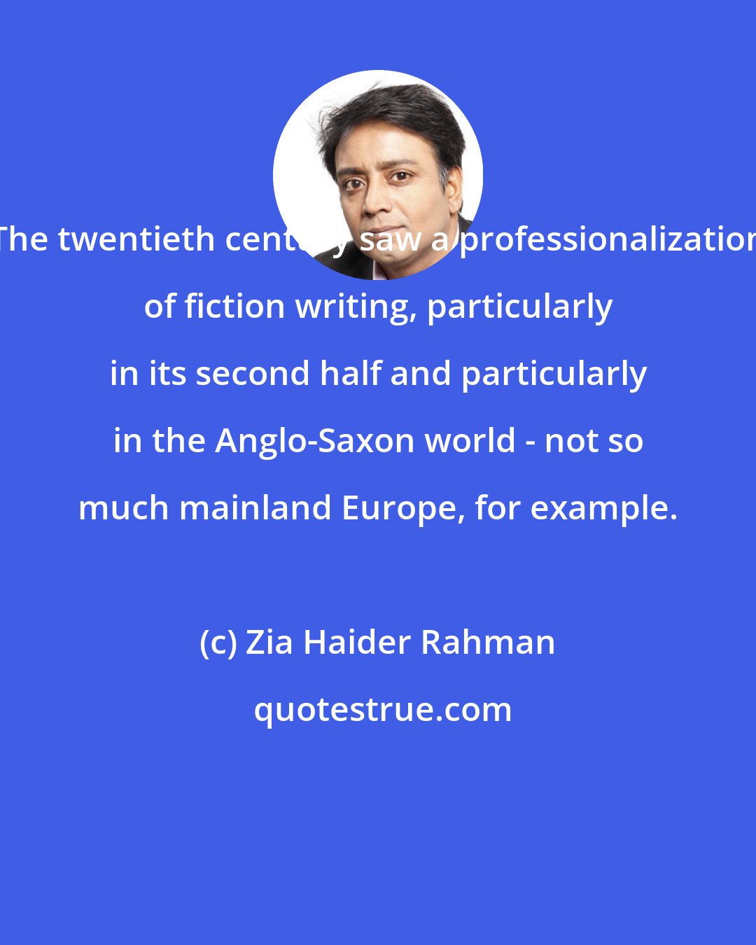 Zia Haider Rahman: The twentieth century saw a professionalization of fiction writing, particularly in its second half and particularly in the Anglo-Saxon world - not so much mainland Europe, for example.