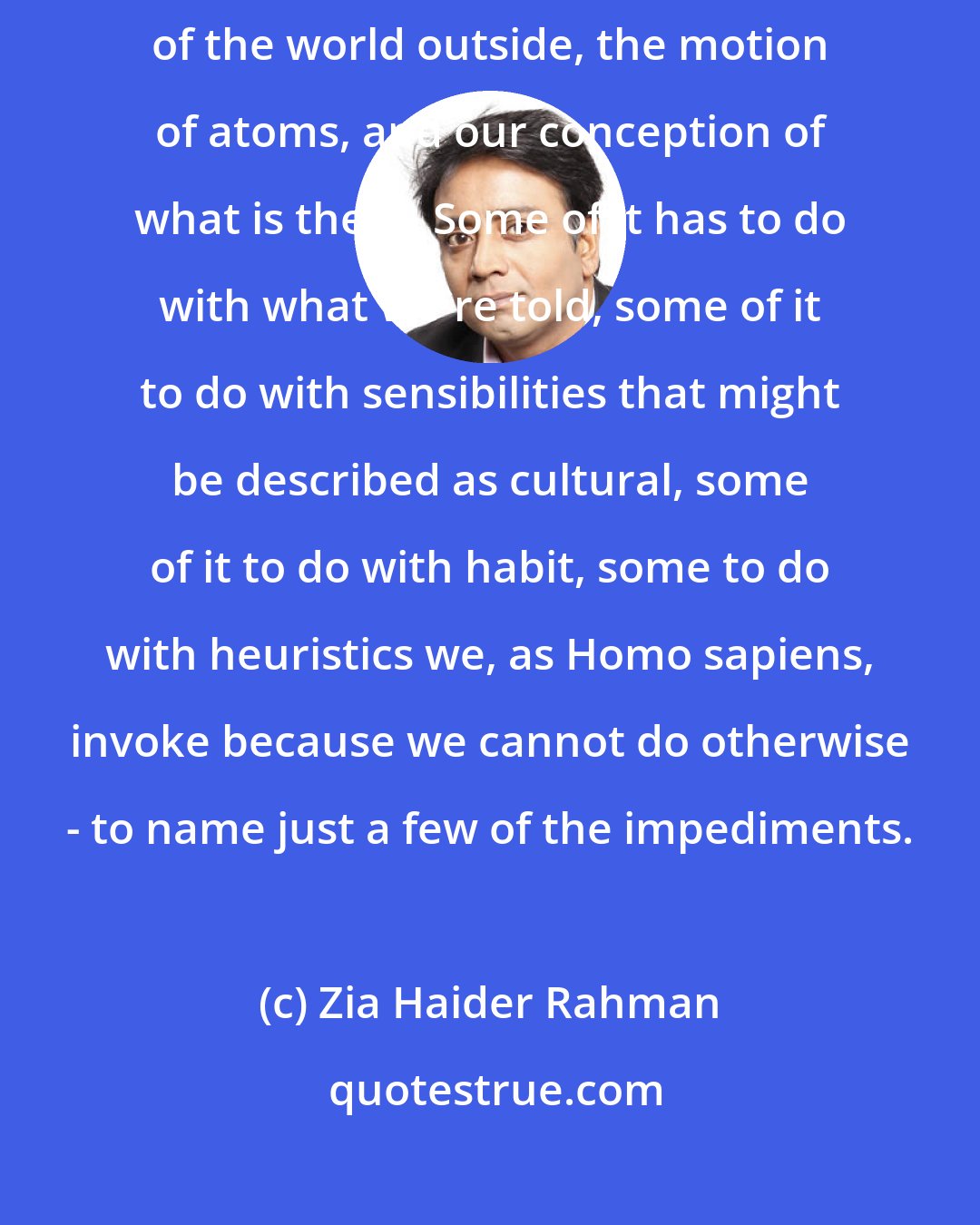 Zia Haider Rahman: There are a variety of ways in which a wedge is driven between the reality of the world outside, the motion of atoms, and our conception of what is there. Some of it has to do with what we're told, some of it to do with sensibilities that might be described as cultural, some of it to do with habit, some to do with heuristics we, as Homo sapiens, invoke because we cannot do otherwise - to name just a few of the impediments.