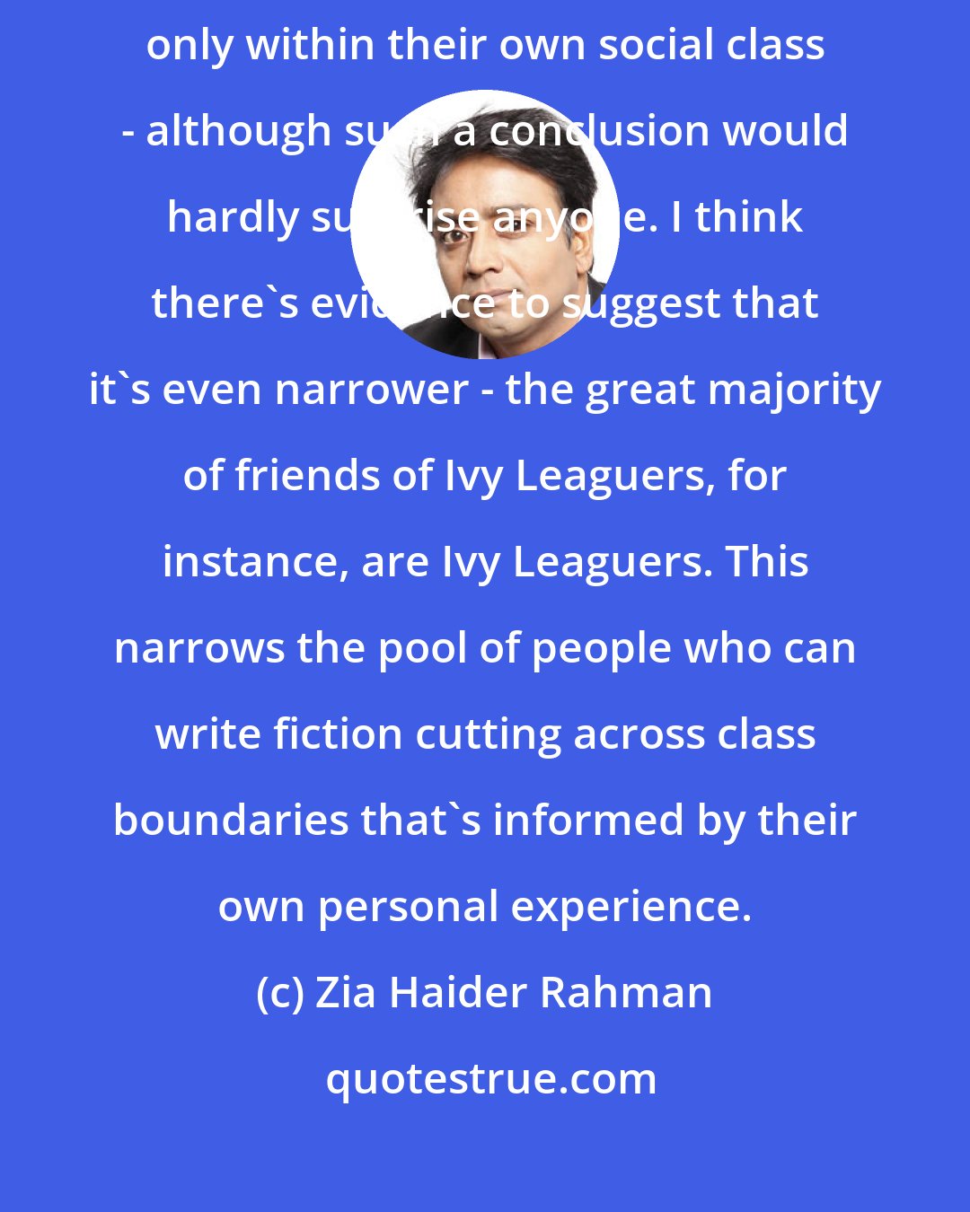 Zia Haider Rahman: There have been studies concluding that most people mostly know people only within their own social class - although such a conclusion would hardly surprise anyone. I think there's evidence to suggest that it's even narrower - the great majority of friends of Ivy Leaguers, for instance, are Ivy Leaguers. This narrows the pool of people who can write fiction cutting across class boundaries that's informed by their own personal experience.