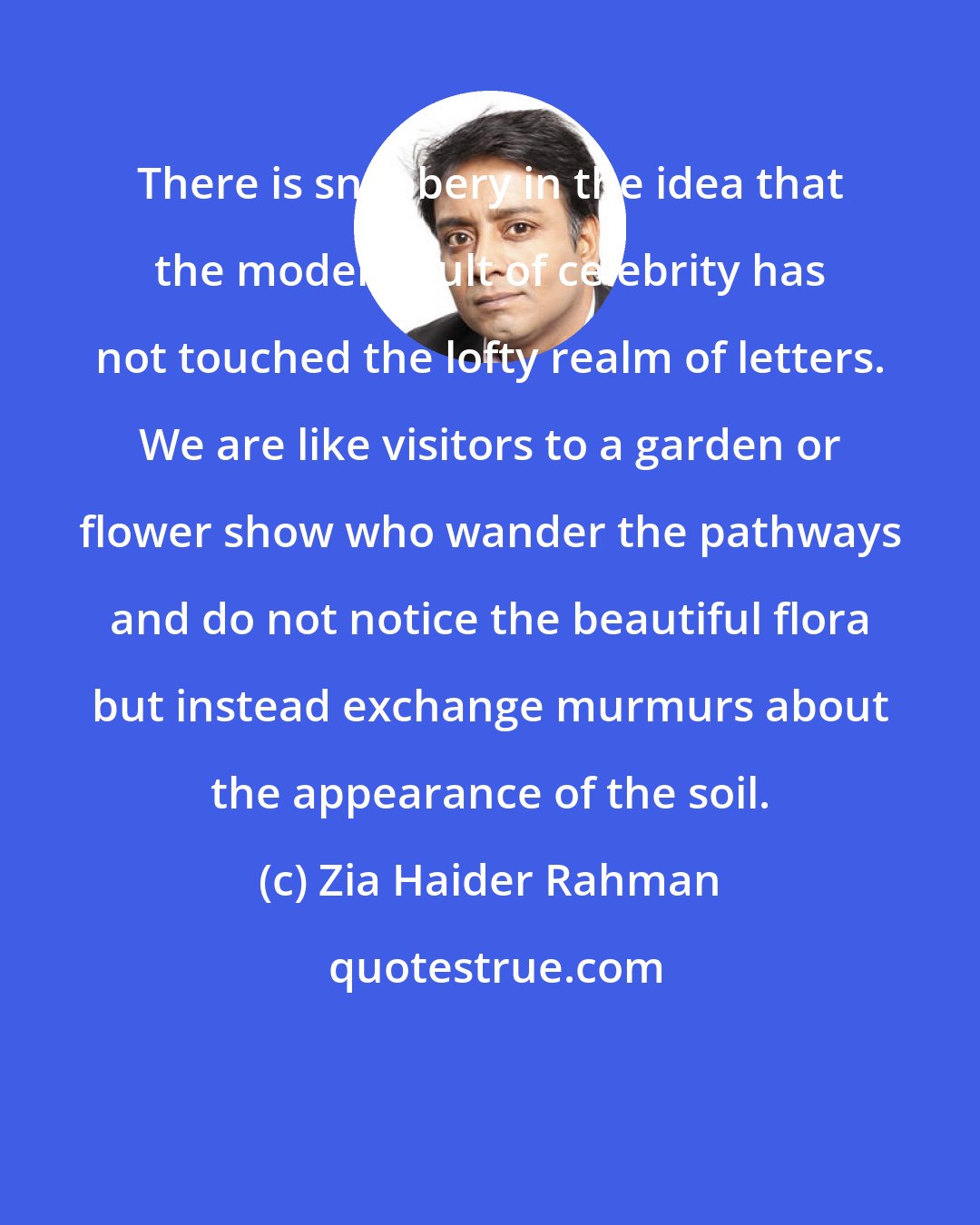 Zia Haider Rahman: There is snobbery in the idea that the modern cult of celebrity has not touched the lofty realm of letters. We are like visitors to a garden or flower show who wander the pathways and do not notice the beautiful flora but instead exchange murmurs about the appearance of the soil.