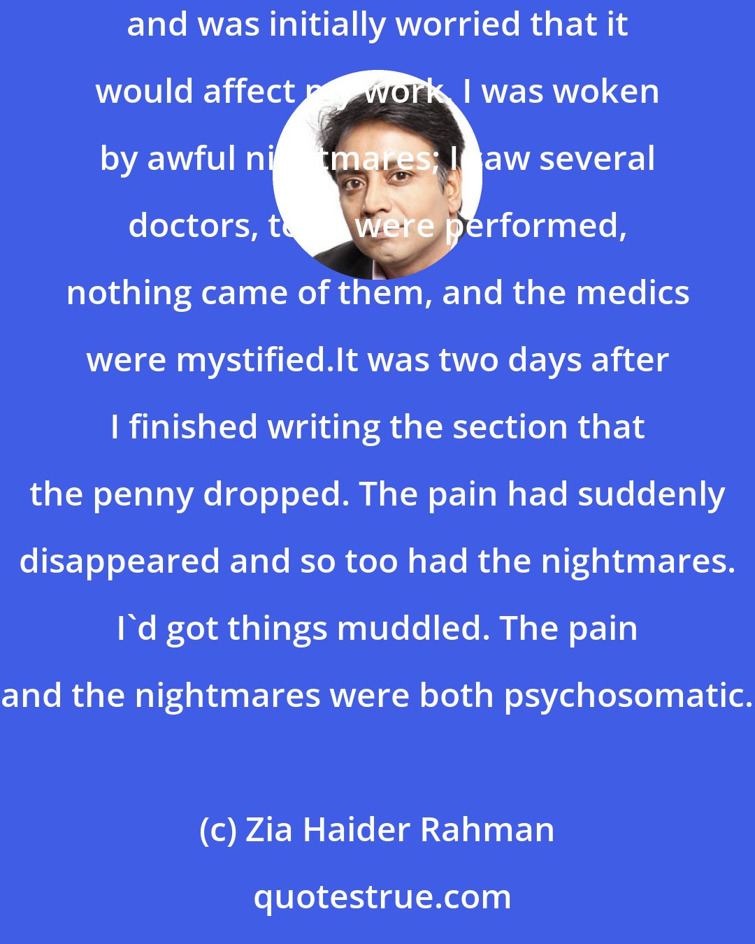 Zia Haider Rahman: There was a period of a few months, however, when I had a dreadful physical pain. I had just started writing a particular section of the novel and was initially worried that it would affect my work. I was woken by awful nightmares; I saw several doctors, tests were performed, nothing came of them, and the medics were mystified.It was two days after I finished writing the section that the penny dropped. The pain had suddenly disappeared and so too had the nightmares. I'd got things muddled. The pain and the nightmares were both psychosomatic.