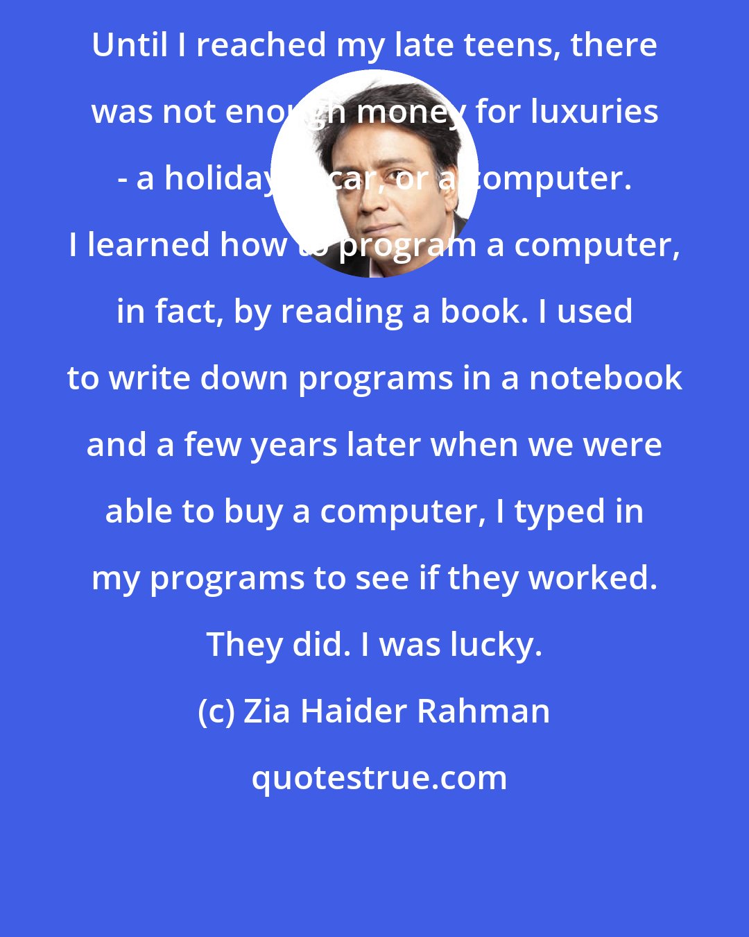 Zia Haider Rahman: Until I reached my late teens, there was not enough money for luxuries - a holiday, a car, or a computer. I learned how to program a computer, in fact, by reading a book. I used to write down programs in a notebook and a few years later when we were able to buy a computer, I typed in my programs to see if they worked. They did. I was lucky.