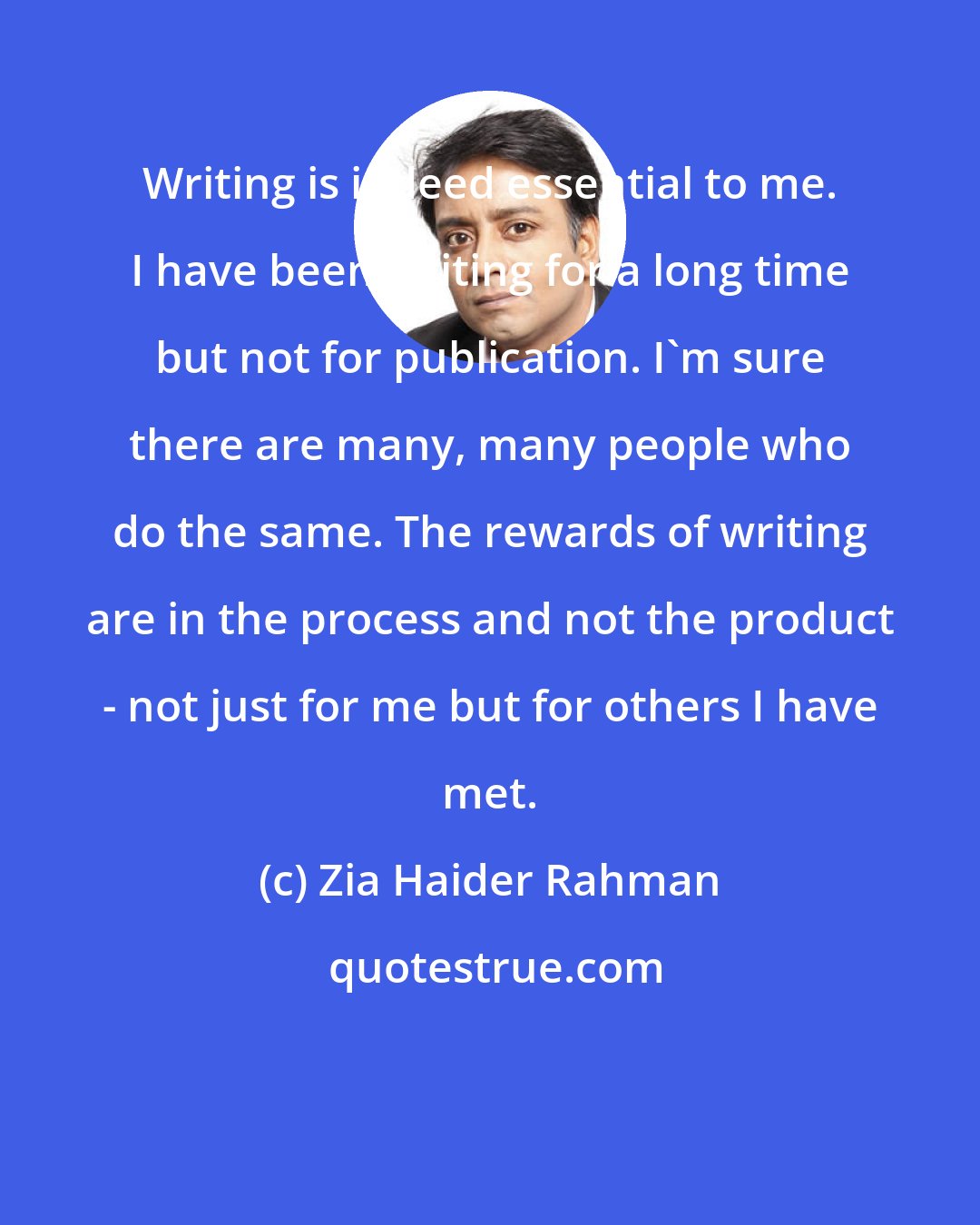 Zia Haider Rahman: Writing is indeed essential to me. I have been writing for a long time but not for publication. I'm sure there are many, many people who do the same. The rewards of writing are in the process and not the product - not just for me but for others I have met.