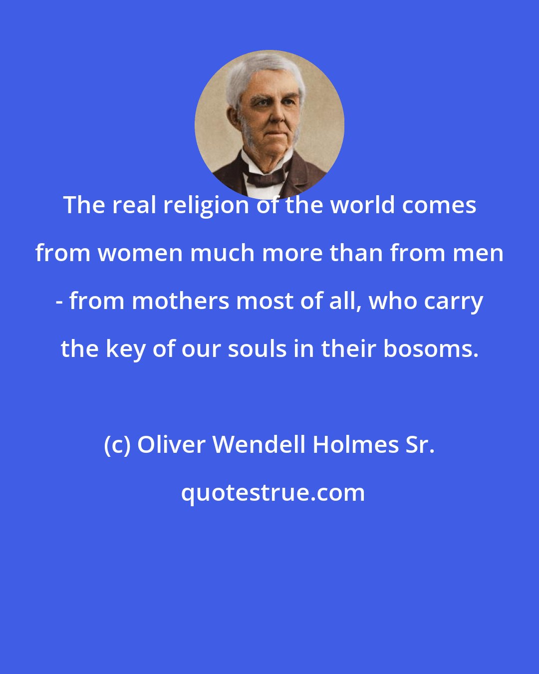 Oliver Wendell Holmes Sr.: The real religion of the world comes from women much more than from men - from mothers most of all, who carry the key of our souls in their bosoms.
