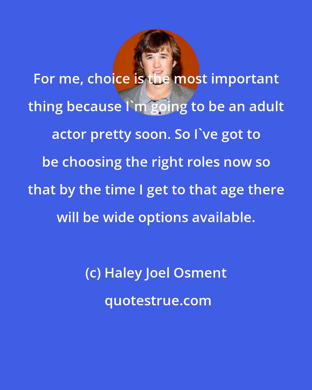 Haley Joel Osment: For me, choice is the most important thing because I'm going to be an adult actor pretty soon. So I've got to be choosing the right roles now so that by the time I get to that age there will be wide options available.