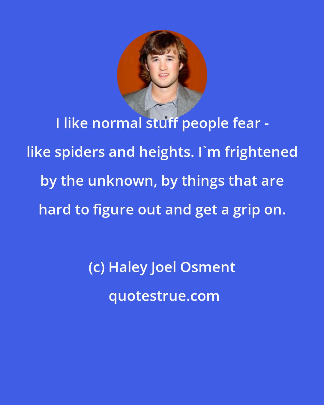 Haley Joel Osment: I like normal stuff people fear - like spiders and heights. I'm frightened by the unknown, by things that are hard to figure out and get a grip on.