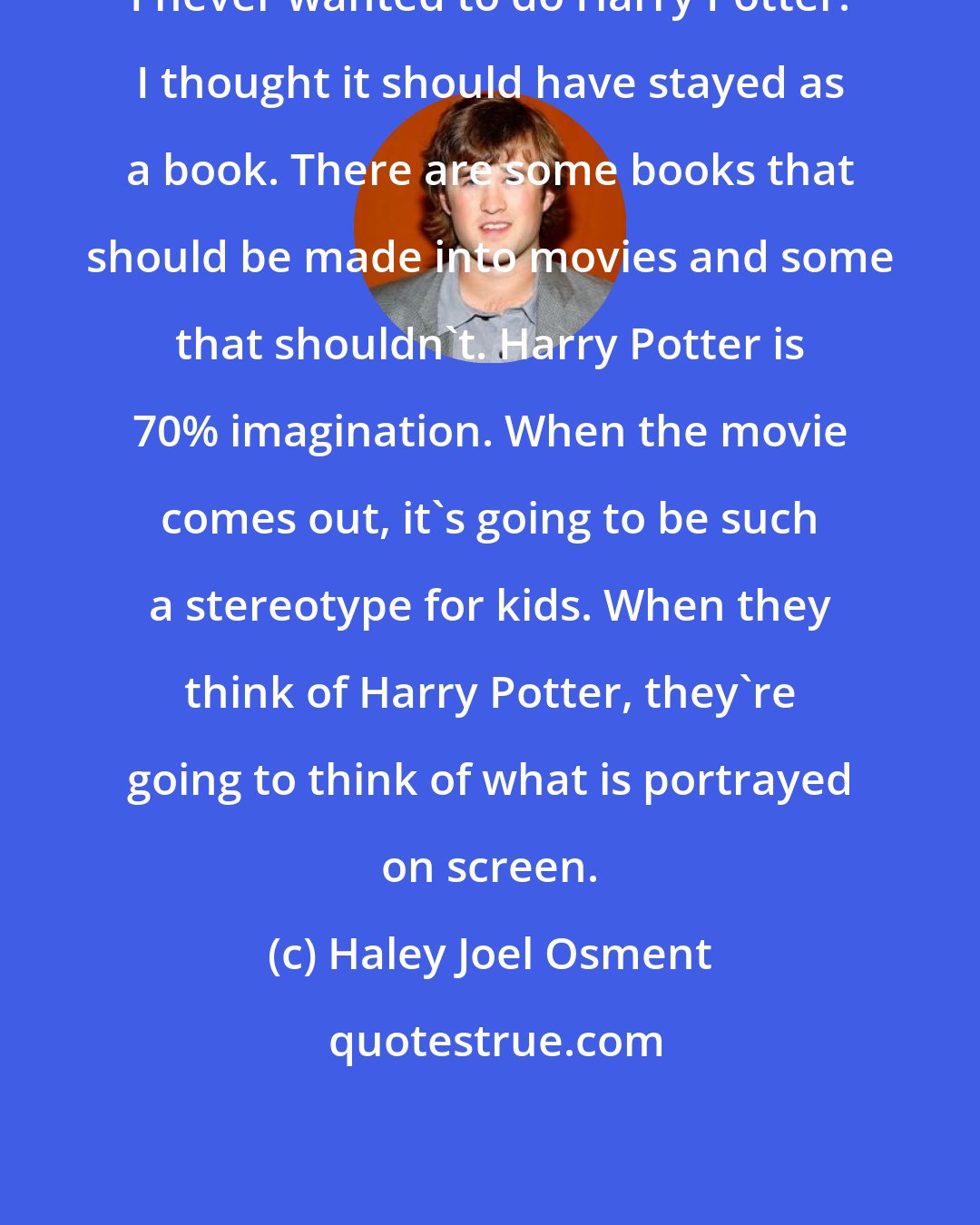 Haley Joel Osment: I never wanted to do Harry Potter. I thought it should have stayed as a book. There are some books that should be made into movies and some that shouldn't. Harry Potter is 70% imagination. When the movie comes out, it's going to be such a stereotype for kids. When they think of Harry Potter, they're going to think of what is portrayed on screen.