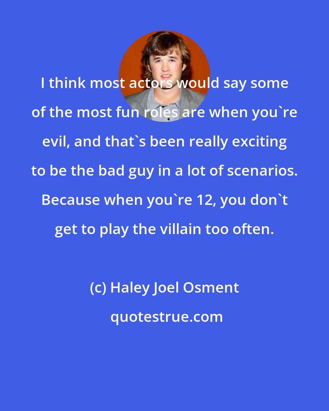 Haley Joel Osment: I think most actors would say some of the most fun roles are when you're evil, and that's been really exciting to be the bad guy in a lot of scenarios. Because when you're 12, you don't get to play the villain too often.