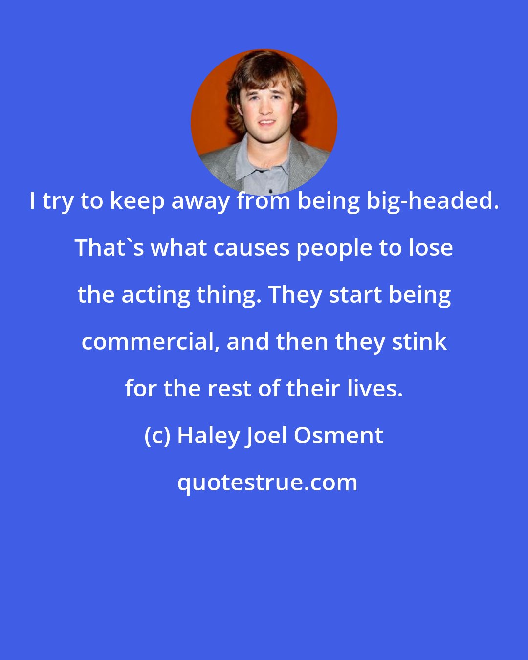 Haley Joel Osment: I try to keep away from being big-headed. That's what causes people to lose the acting thing. They start being commercial, and then they stink for the rest of their lives.