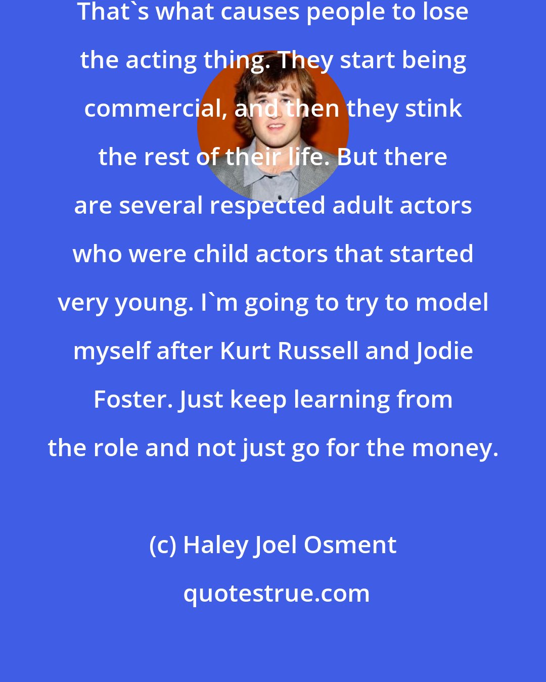 Haley Joel Osment: I try to keep away from being bigheaded. That's what causes people to lose the acting thing. They start being commercial, and then they stink the rest of their life. But there are several respected adult actors who were child actors that started very young. I'm going to try to model myself after Kurt Russell and Jodie Foster. Just keep learning from the role and not just go for the money.