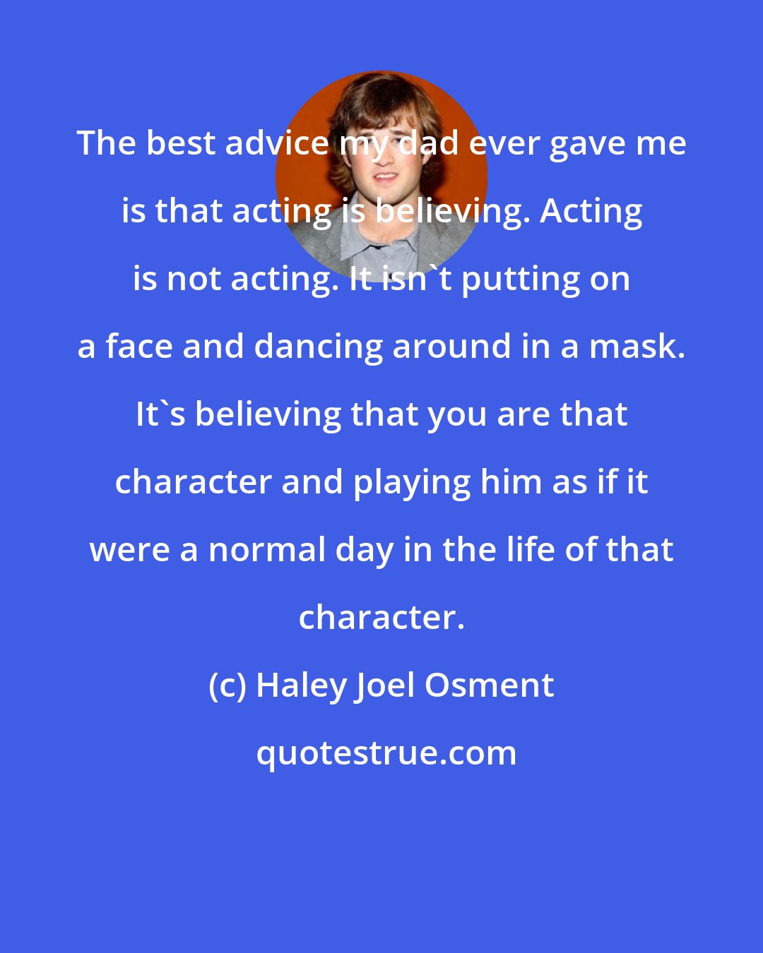 Haley Joel Osment: The best advice my dad ever gave me is that acting is believing. Acting is not acting. It isn't putting on a face and dancing around in a mask. It's believing that you are that character and playing him as if it were a normal day in the life of that character.