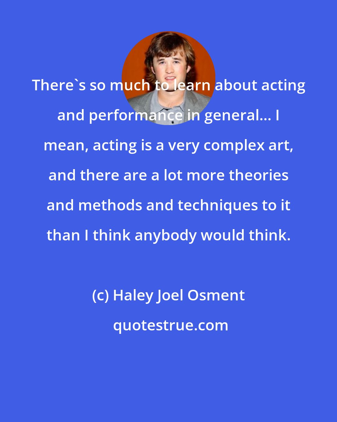 Haley Joel Osment: There's so much to learn about acting and performance in general... I mean, acting is a very complex art, and there are a lot more theories and methods and techniques to it than I think anybody would think.