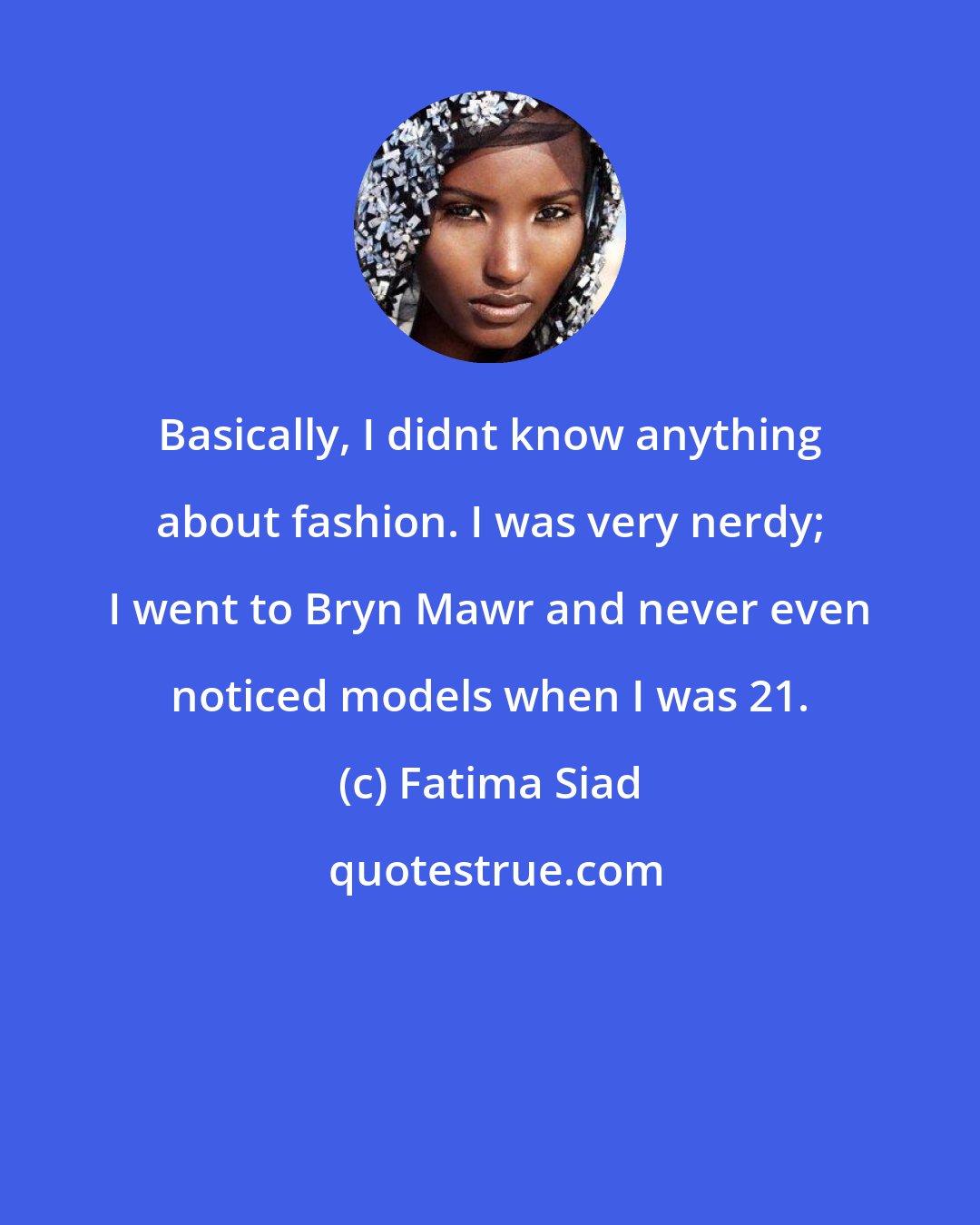 Fatima Siad: Basically, I didnt know anything about fashion. I was very nerdy; I went to Bryn Mawr and never even noticed models when I was 21.