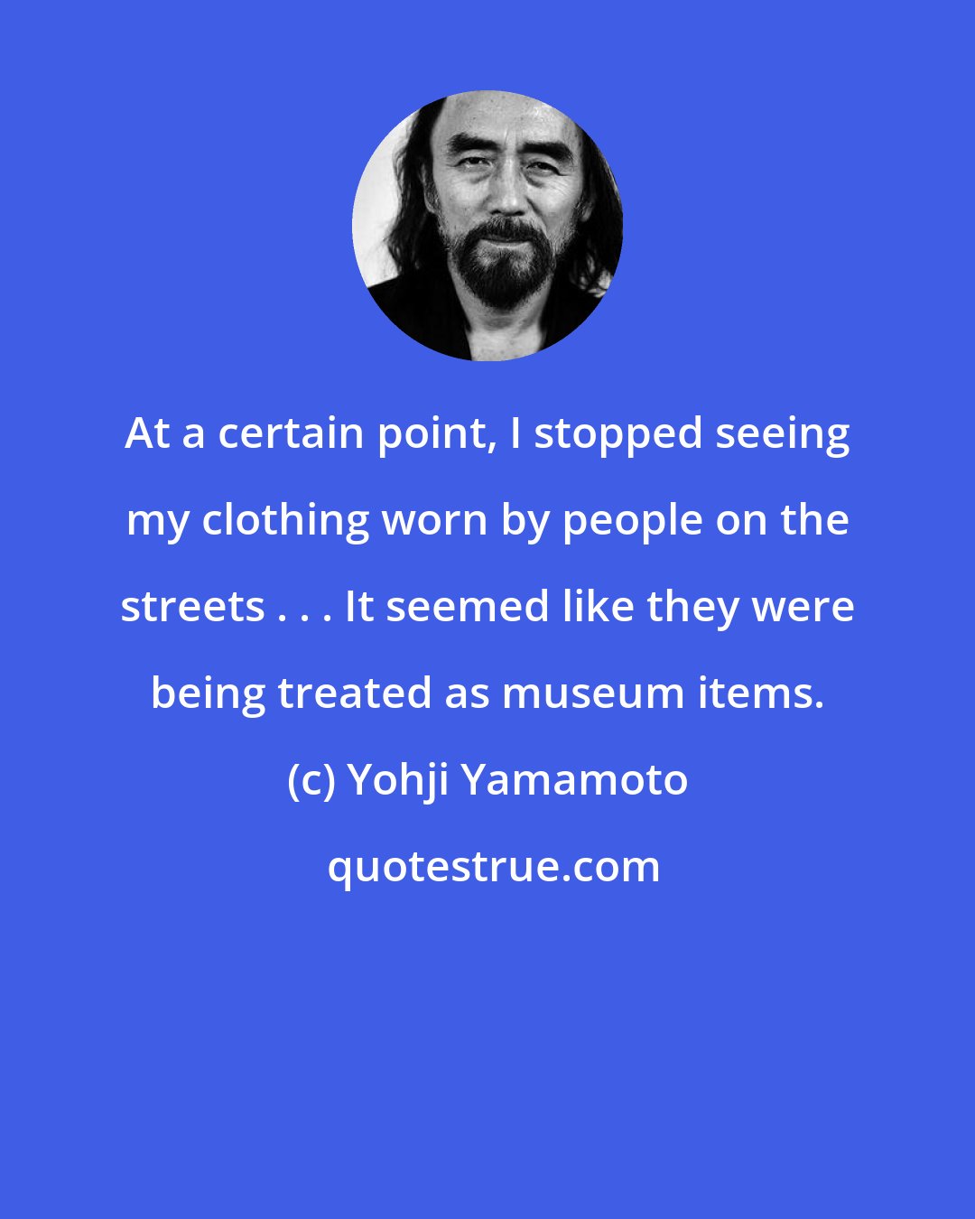 Yohji Yamamoto: At a certain point, I stopped seeing my clothing worn by people on the streets . . . It seemed like they were being treated as museum items.