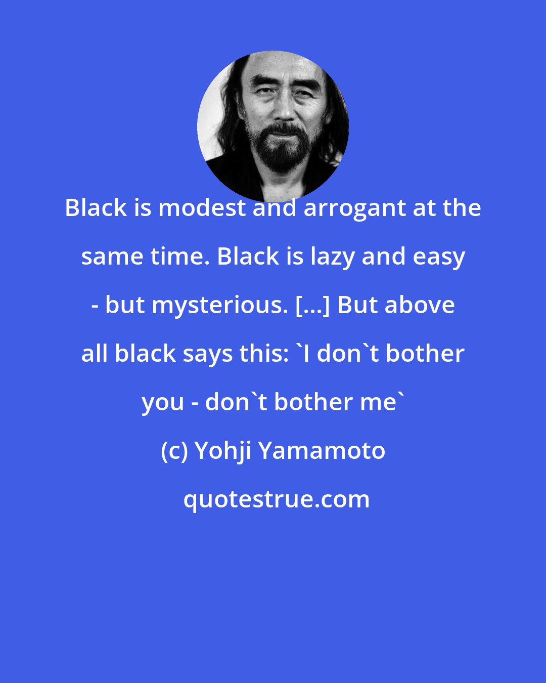 Yohji Yamamoto: Black is modest and arrogant at the same time. Black is lazy and easy - but mysterious. [...] But above all black says this: 'I don't bother you - don't bother me'