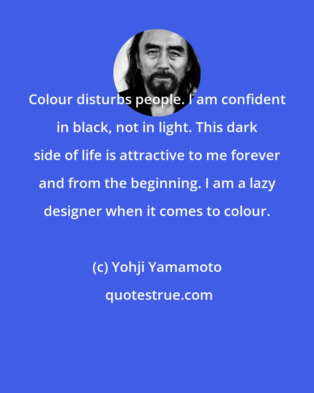 Yohji Yamamoto: Colour disturbs people. I am confident in black, not in light. This dark side of life is attractive to me forever and from the beginning. I am a lazy designer when it comes to colour.