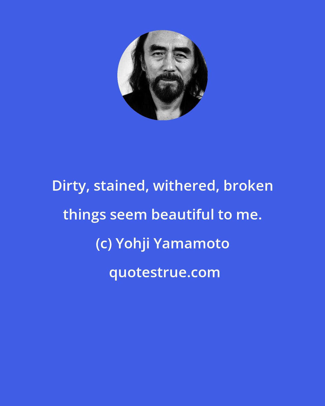 Yohji Yamamoto: Dirty, stained, withered, broken things seem beautiful to me.