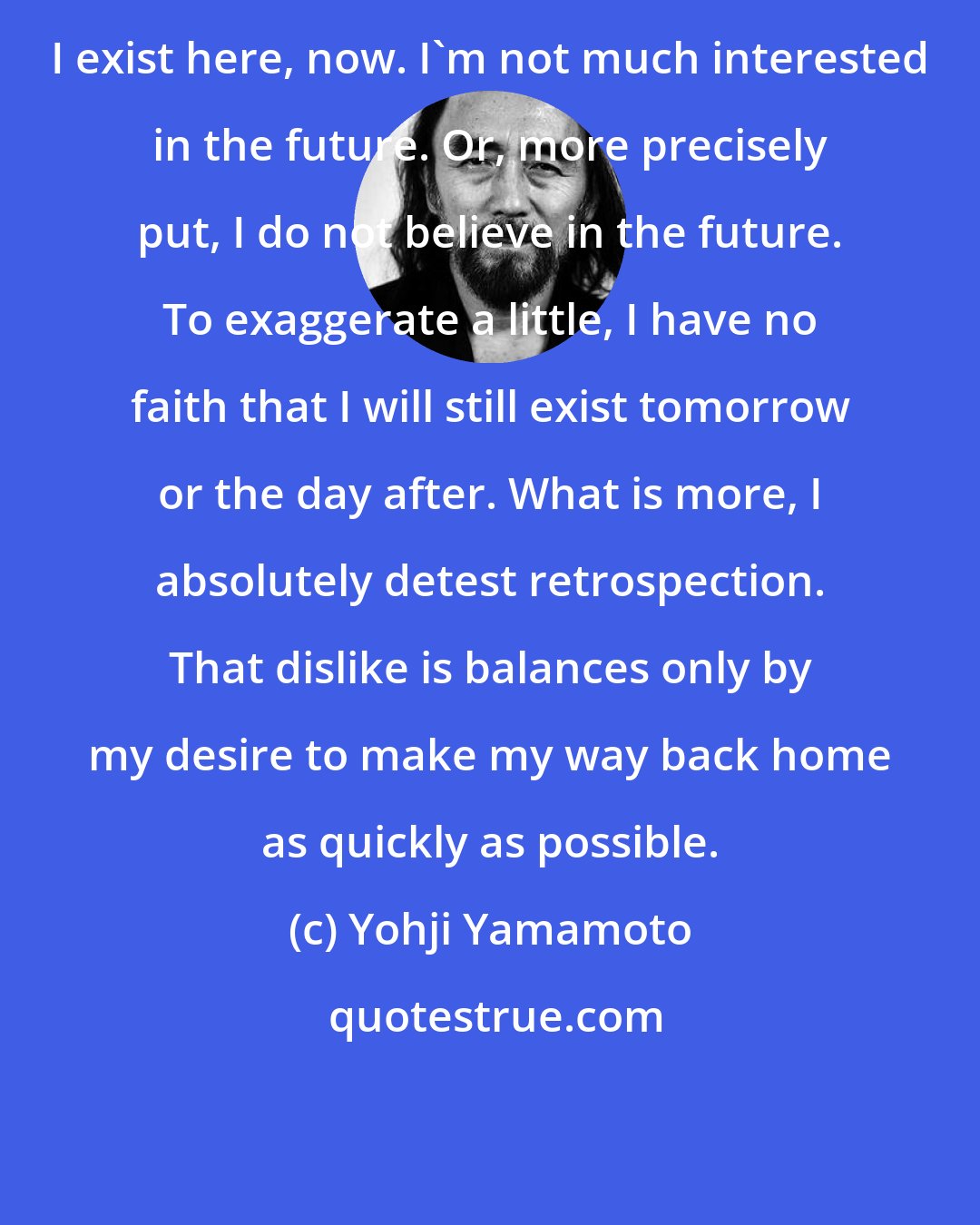 Yohji Yamamoto: I exist here, now. I'm not much interested in the future. Or, more precisely put, I do not believe in the future. To exaggerate a little, I have no faith that I will still exist tomorrow or the day after. What is more, I absolutely detest retrospection. That dislike is balances only by my desire to make my way back home as quickly as possible.