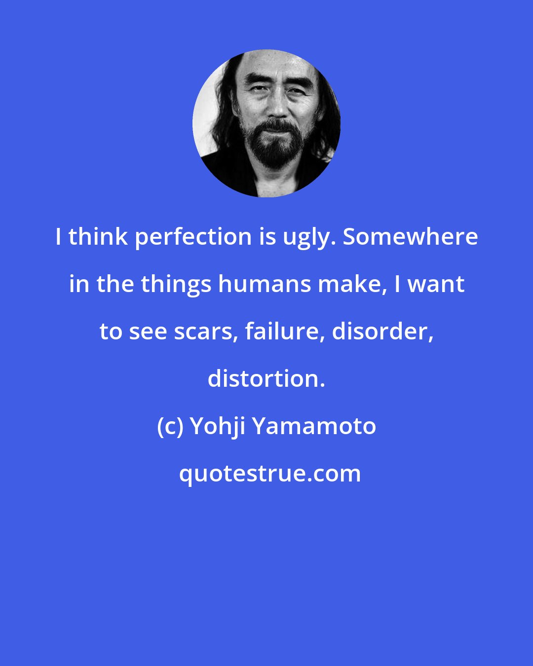 Yohji Yamamoto: I think perfection is ugly. Somewhere in the things humans make, I want to see scars, failure, disorder, distortion.