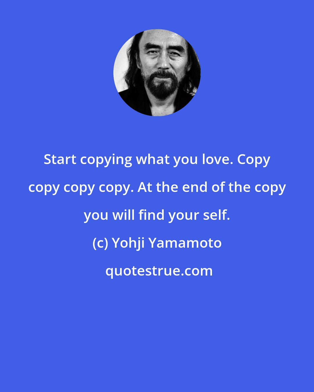 Yohji Yamamoto: Start copying what you love. Copy copy copy copy. At the end of the copy you will find your self.