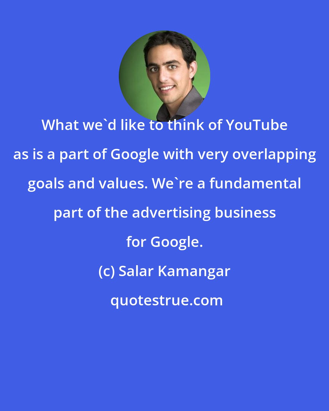 Salar Kamangar: What we'd like to think of YouTube as is a part of Google with very overlapping goals and values. We're a fundamental part of the advertising business for Google.