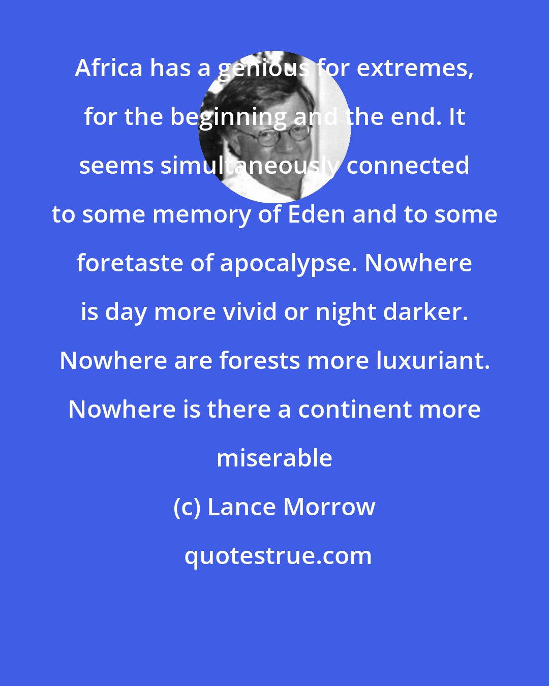 Lance Morrow: Africa has a genious for extremes, for the beginning and the end. It seems simultaneously connected to some memory of Eden and to some foretaste of apocalypse. Nowhere is day more vivid or night darker. Nowhere are forests more luxuriant. Nowhere is there a continent more miserable