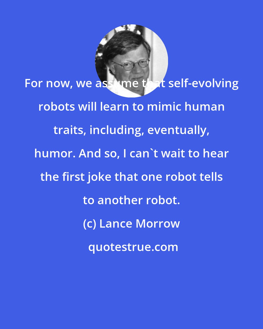 Lance Morrow: For now, we assume that self-evolving robots will learn to mimic human traits, including, eventually, humor. And so, I can't wait to hear the first joke that one robot tells to another robot.