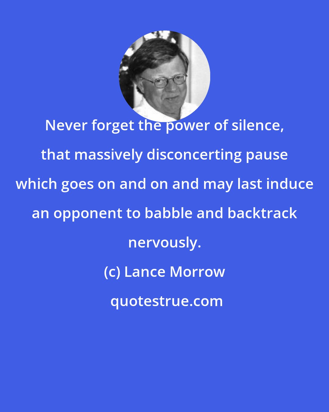 Lance Morrow: Never forget the power of silence, that massively disconcerting pause which goes on and on and may last induce an opponent to babble and backtrack nervously.