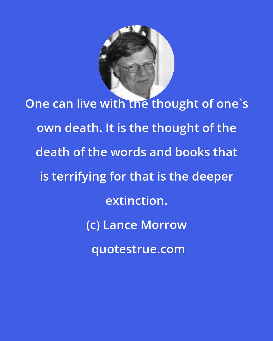 Lance Morrow: One can live with the thought of one's own death. It is the thought of the death of the words and books that is terrifying for that is the deeper extinction.