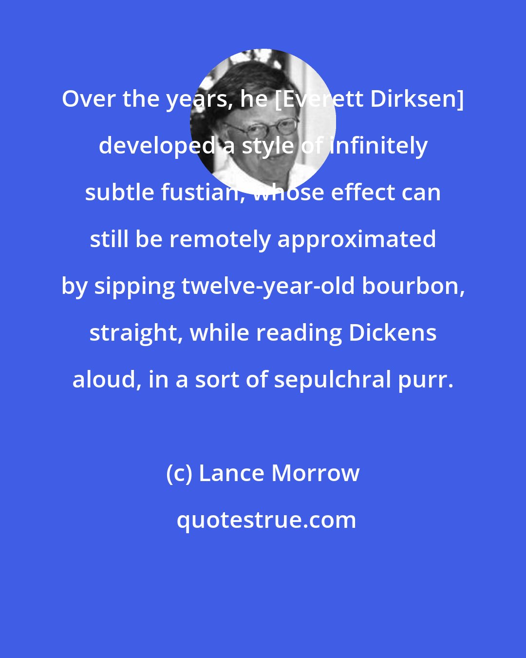 Lance Morrow: Over the years, he [Everett Dirksen] developed a style of infinitely subtle fustian, whose effect can still be remotely approximated by sipping twelve-year-old bourbon, straight, while reading Dickens aloud, in a sort of sepulchral purr.