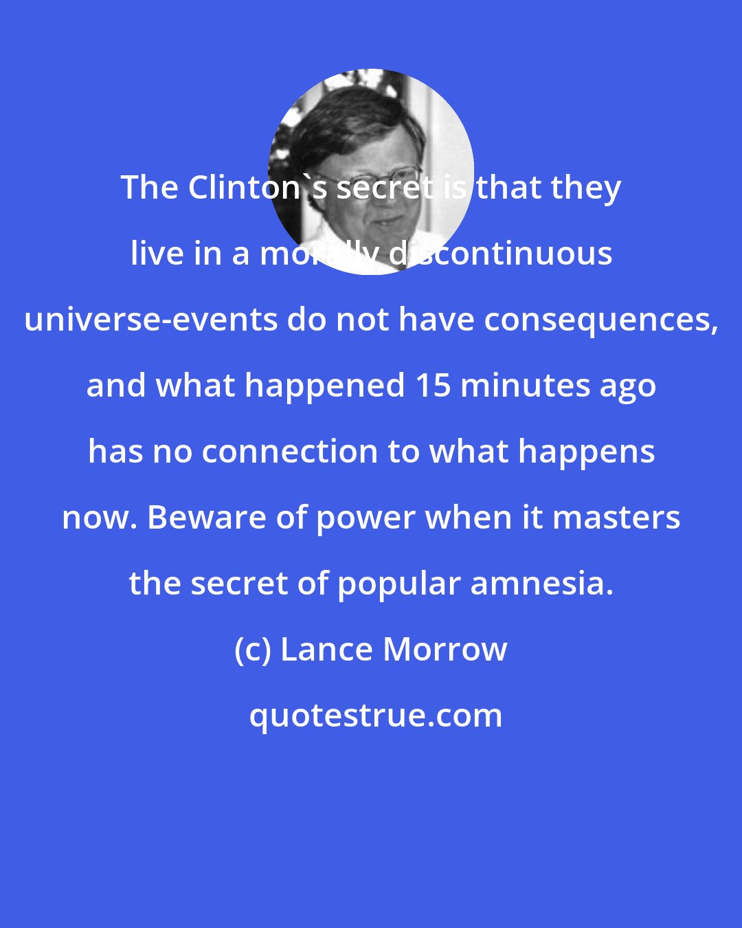 Lance Morrow: The Clinton's secret is that they live in a morally discontinuous universe-events do not have consequences, and what happened 15 minutes ago has no connection to what happens now. Beware of power when it masters the secret of popular amnesia.