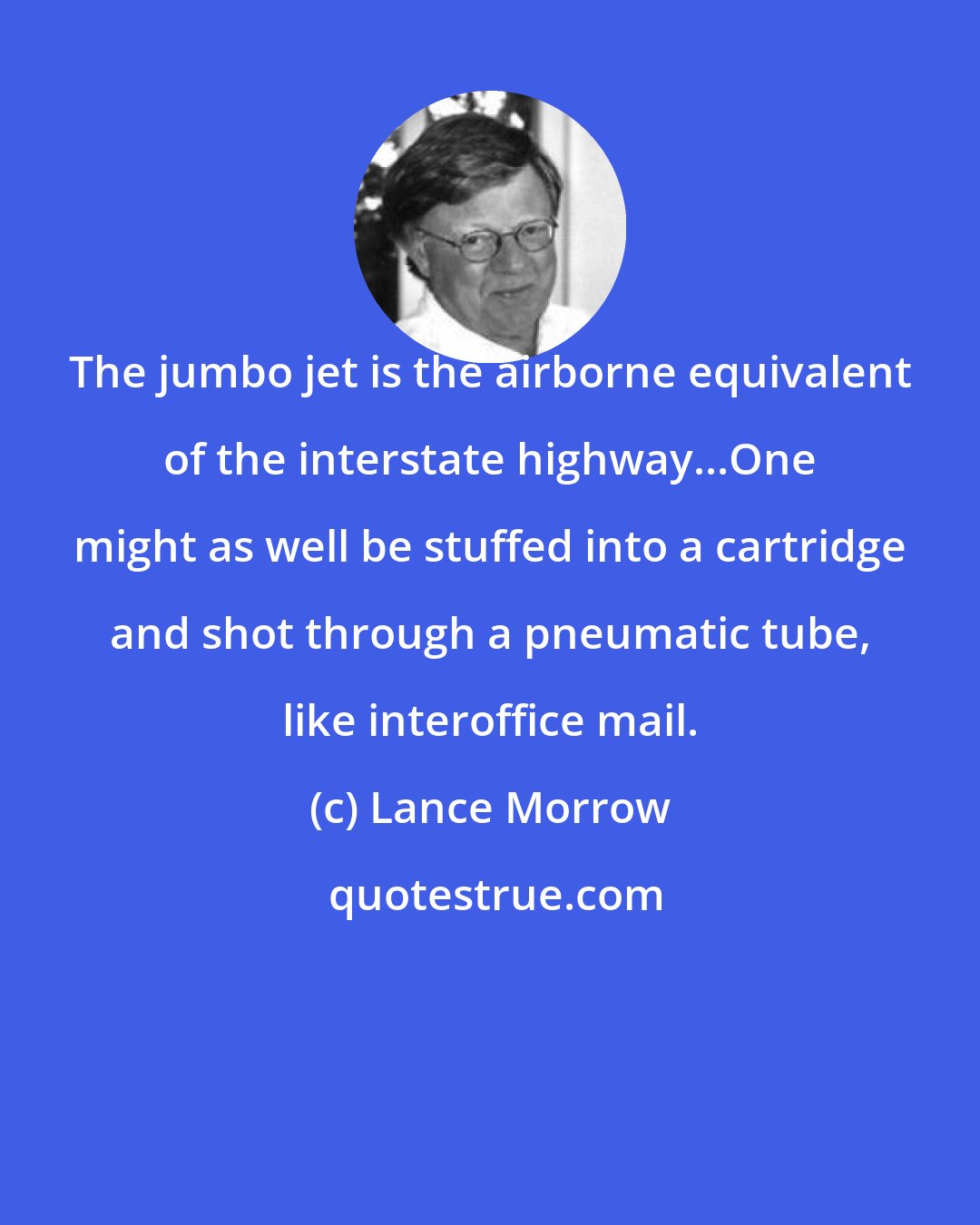 Lance Morrow: The jumbo jet is the airborne equivalent of the interstate highway...One might as well be stuffed into a cartridge and shot through a pneumatic tube, like interoffice mail.