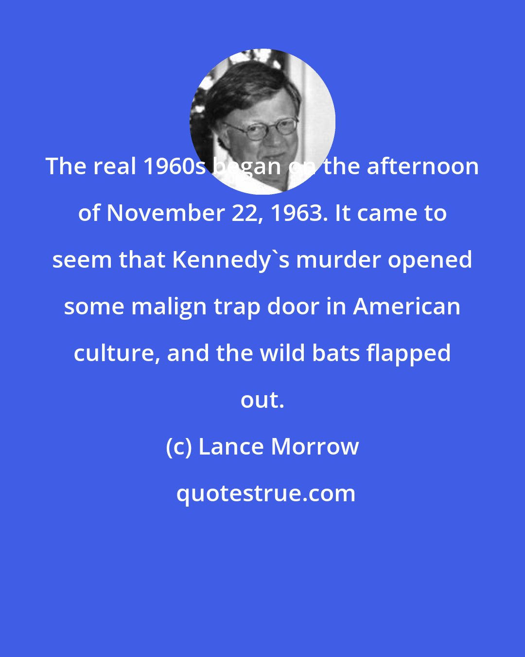 Lance Morrow: The real 1960s began on the afternoon of November 22, 1963. It came to seem that Kennedy's murder opened some malign trap door in American culture, and the wild bats flapped out.