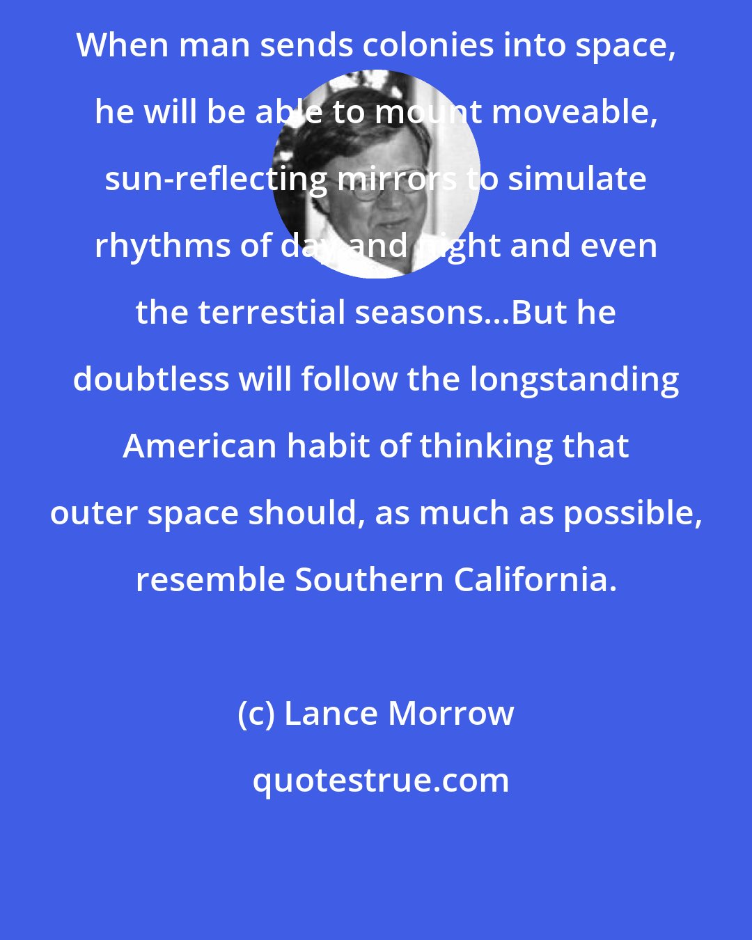 Lance Morrow: When man sends colonies into space, he will be able to mount moveable, sun-reflecting mirrors to simulate rhythms of day and night and even the terrestial seasons...But he doubtless will follow the longstanding American habit of thinking that outer space should, as much as possible, resemble Southern California.