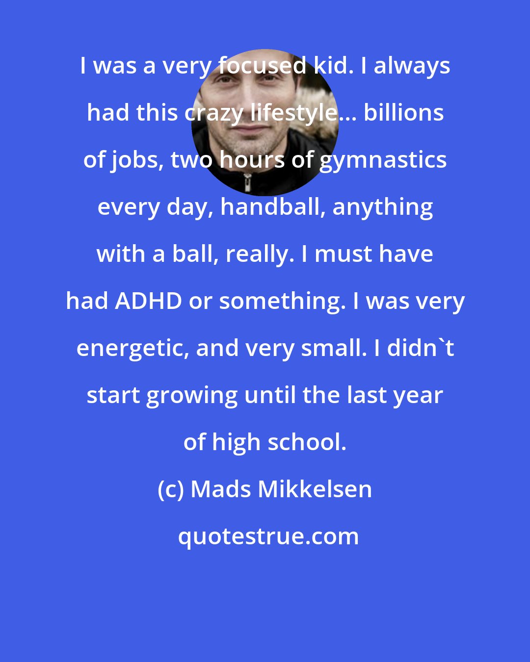 Mads Mikkelsen: I was a very focused kid. I always had this crazy lifestyle... billions of jobs, two hours of gymnastics every day, handball, anything with a ball, really. I must have had ADHD or something. I was very energetic, and very small. I didn't start growing until the last year of high school.