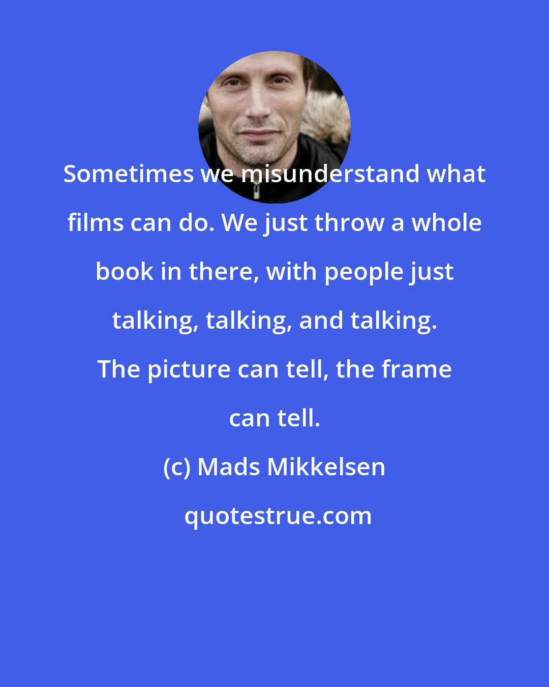 Mads Mikkelsen: Sometimes we misunderstand what films can do. We just throw a whole book in there, with people just talking, talking, and talking. The picture can tell, the frame can tell.