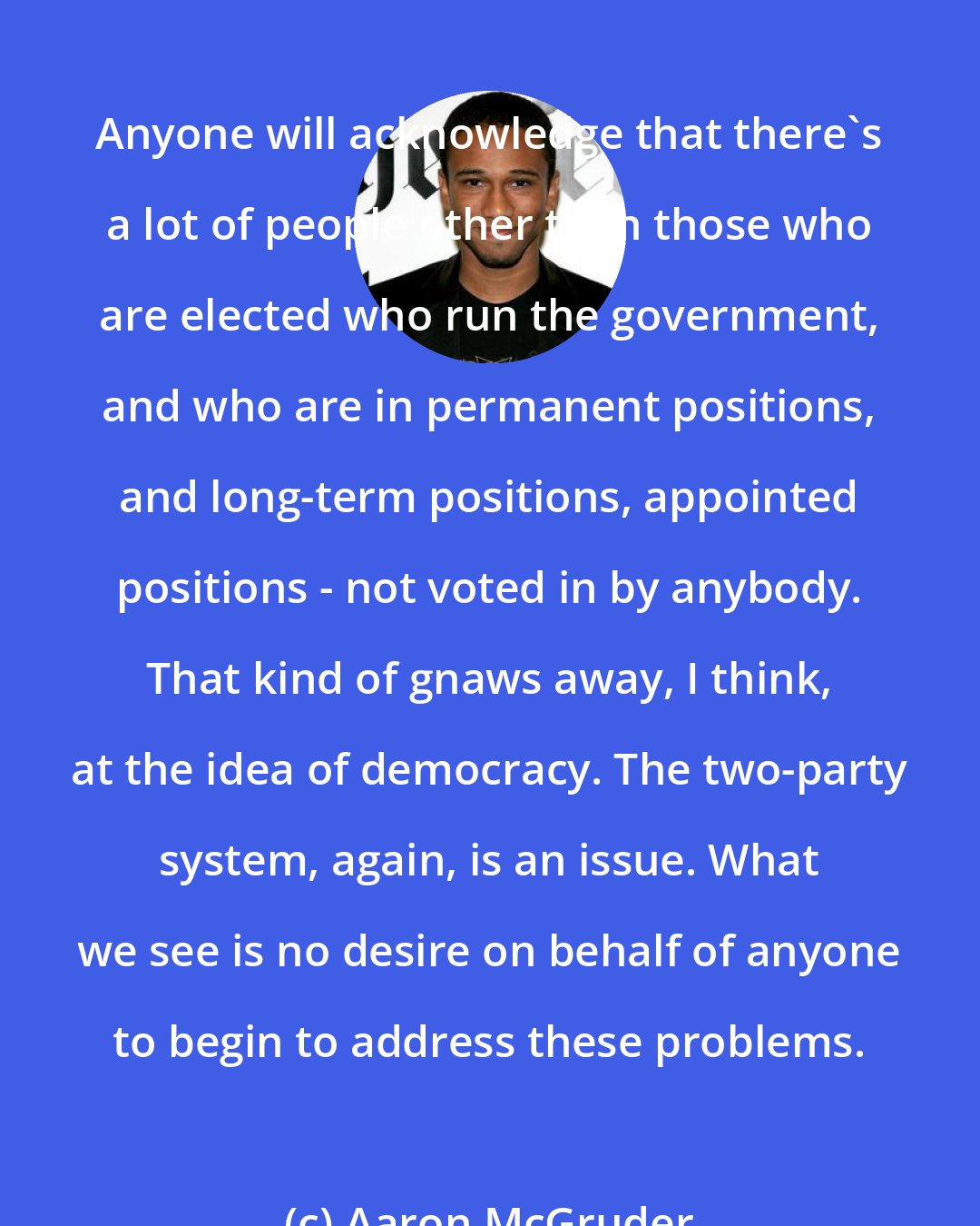 Aaron McGruder: Anyone will acknowledge that there's a lot of people other than those who are elected who run the government, and who are in permanent positions, and long-term positions, appointed positions - not voted in by anybody. That kind of gnaws away, I think, at the idea of democracy. The two-party system, again, is an issue. What we see is no desire on behalf of anyone to begin to address these problems.