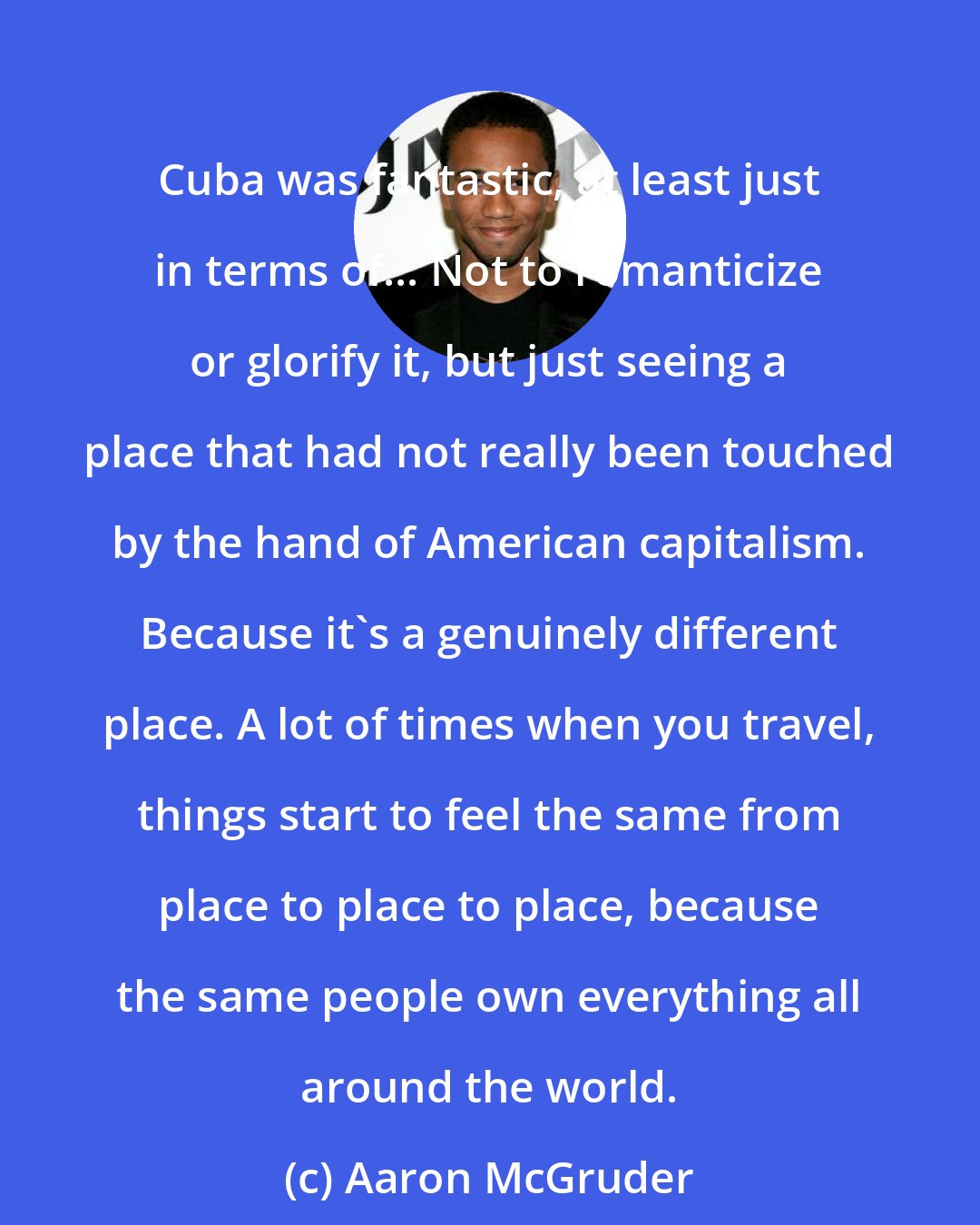 Aaron McGruder: Cuba was fantastic, at least just in terms of... Not to romanticize or glorify it, but just seeing a place that had not really been touched by the hand of American capitalism. Because it's a genuinely different place. A lot of times when you travel, things start to feel the same from place to place to place, because the same people own everything all around the world.