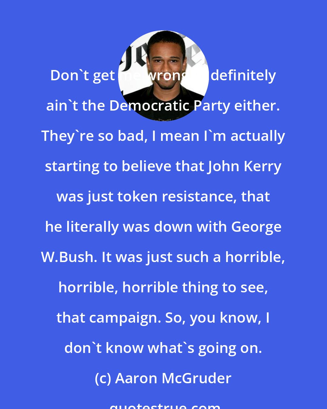 Aaron McGruder: Don't get me wrong, it definitely ain't the Democratic Party either. They're so bad, I mean I'm actually starting to believe that John Kerry was just token resistance, that he literally was down with George W.Bush. It was just such a horrible, horrible, horrible thing to see, that campaign. So, you know, I don't know what's going on.