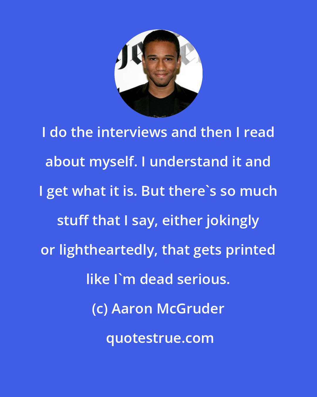 Aaron McGruder: I do the interviews and then I read about myself. I understand it and I get what it is. But there's so much stuff that I say, either jokingly or lightheartedly, that gets printed like I'm dead serious.