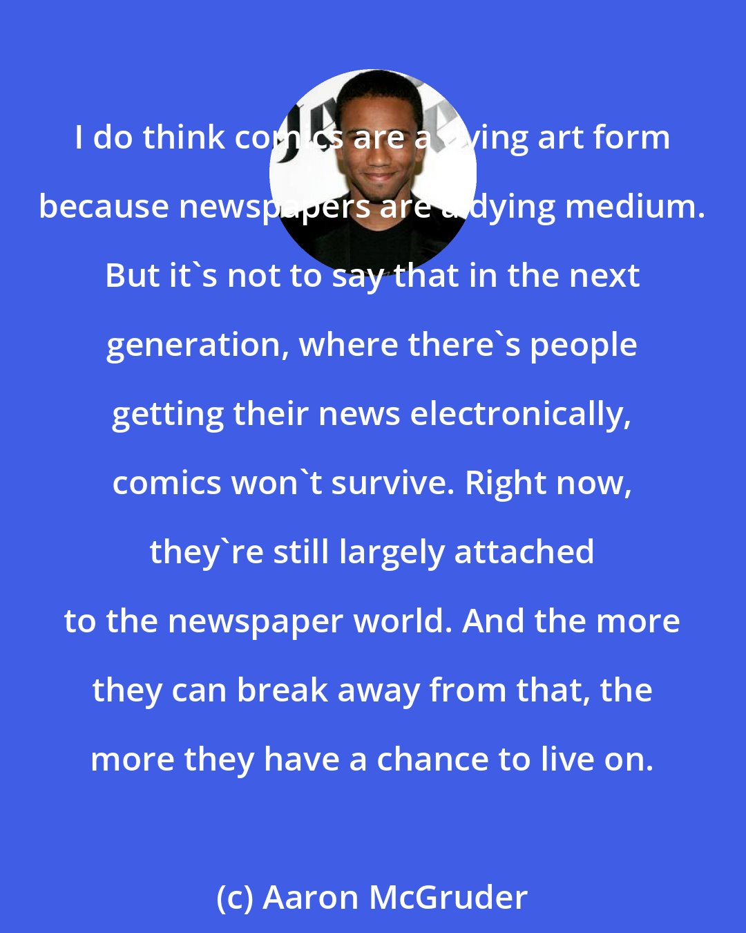 Aaron McGruder: I do think comics are a dying art form because newspapers are a dying medium. But it's not to say that in the next generation, where there's people getting their news electronically, comics won't survive. Right now, they're still largely attached to the newspaper world. And the more they can break away from that, the more they have a chance to live on.