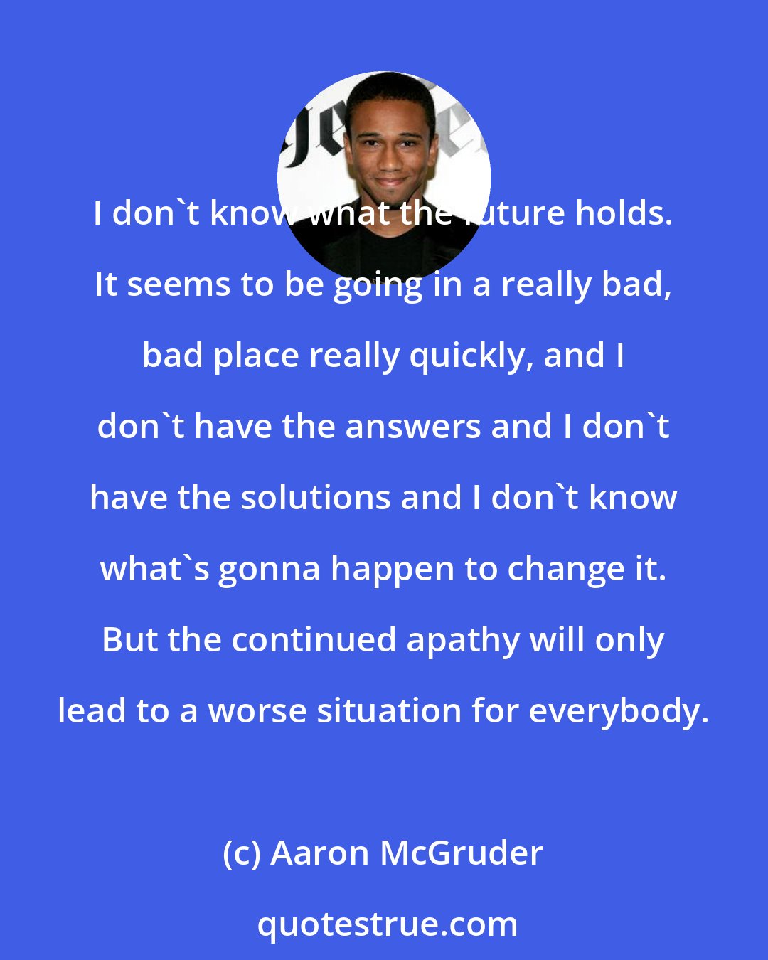 Aaron McGruder: I don't know what the future holds. It seems to be going in a really bad, bad place really quickly, and I don't have the answers and I don't have the solutions and I don't know what's gonna happen to change it. But the continued apathy will only lead to a worse situation for everybody.